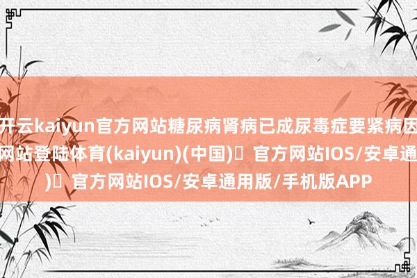 开云kaiyun官方网站糖尿病肾病已成尿毒症要紧病因-开yun体育官方网站登陆体育(kaiyun)(中国)❥官方网站IOS/安卓通用版/手机版APP