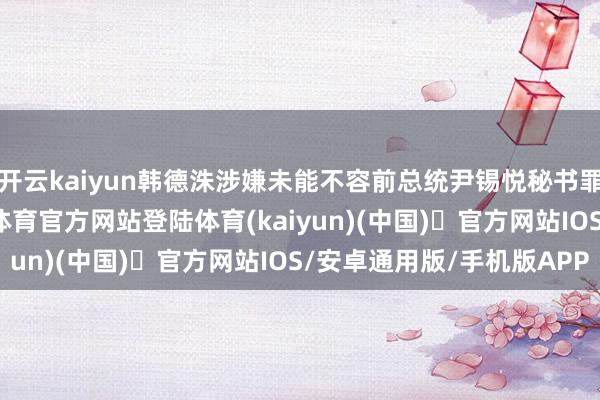 开云kaiyun韩德洙涉嫌未能不容前总统尹锡悦秘书罪人的伏击戒严-开yun体育官方网站登陆体育(kaiyun)(中国)❥官方网站IOS/安卓通用版/手机版APP