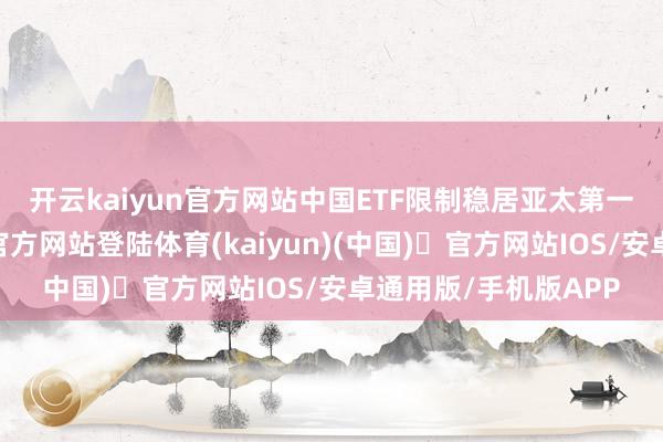 开云kaiyun官方网站　　中国ETF限制稳居亚太第一　　频年来-开yun体育官方网站登陆体育(kaiyun)(中国)❥官方网站IOS/安卓通用版/手机版APP