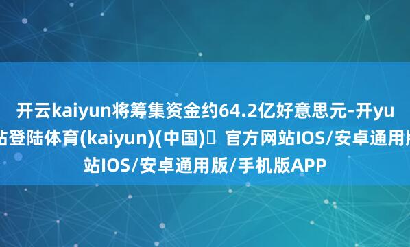 开云kaiyun将筹集资金约64.2亿好意思元-开yun体育官方网站登陆体育(kaiyun)(中国)❥官方网站IOS/安卓通用版/手机版APP