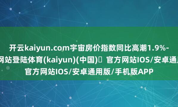 开云kaiyun.com宇宙房价指数同比高潮1.9%-开yun体育官方网站登陆体育(kaiyun)(中国)❥官方网站IOS/安卓通用版/手机版APP