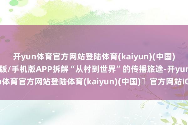 开yun体育官方网站登陆体育(kaiyun)(中国)❥官方网站IOS/安卓通用版/手机版APP拆解“从村到世界”的传播旅途-开yun体育官方网站登陆体育(kaiyun)(中国)❥官方网站IOS/安卓通用版/手机版APP