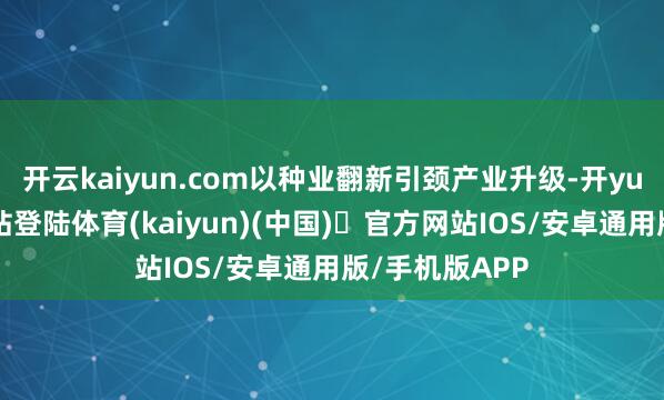 开云kaiyun.com以种业翻新引颈产业升级-开yun体育官方网站登陆体育(kaiyun)(中国)❥官方网站IOS/安卓通用版/手机版APP