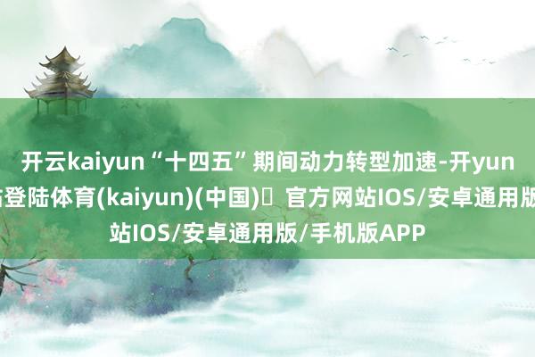开云kaiyun“十四五”期间动力转型加速-开yun体育官方网站登陆体育(kaiyun)(中国)❥官方网站IOS/安卓通用版/手机版APP