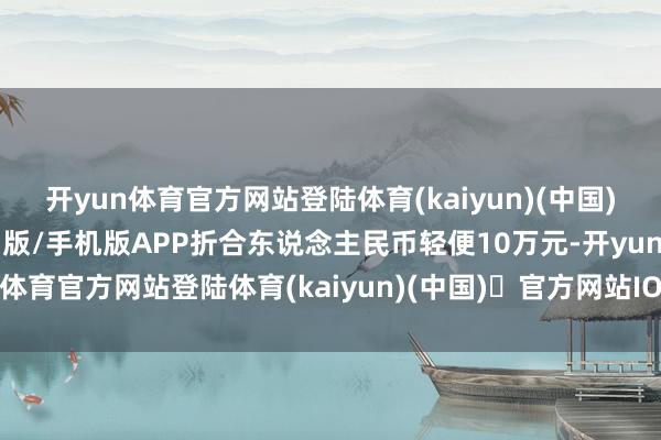 开yun体育官方网站登陆体育(kaiyun)(中国)❥官方网站IOS/安卓通用版/手机版APP折合东说念主民币轻便10万元-开yun体育官方网站登陆体育(kaiyun)(中国)❥官方网站IOS/安卓通用版/手机版APP