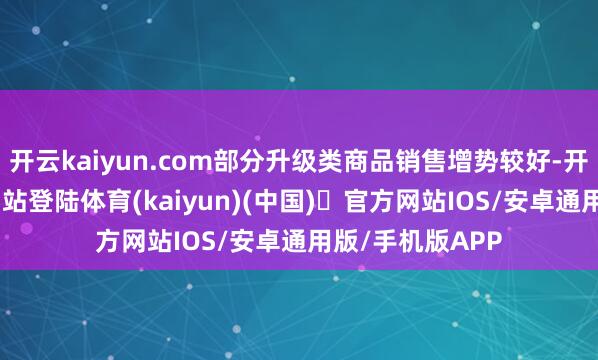 开云kaiyun.com部分升级类商品销售增势较好-开yun体育官方网站登陆体育(kaiyun)(中国)❥官方网站IOS/安卓通用版/手机版APP