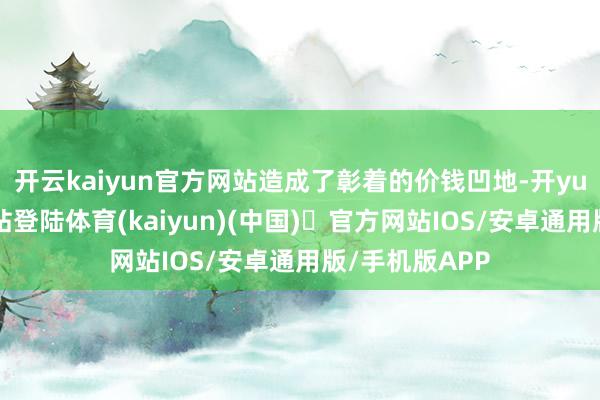 开云kaiyun官方网站造成了彰着的价钱凹地-开yun体育官方网站登陆体育(kaiyun)(中国)❥官方网站IOS/安卓通用版/手机版APP