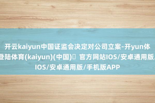 开云kaiyun中国证监会决定对公司立案-开yun体育官方网站登陆体育(kaiyun)(中国)❥官方网站IOS/安卓通用版/手机版APP