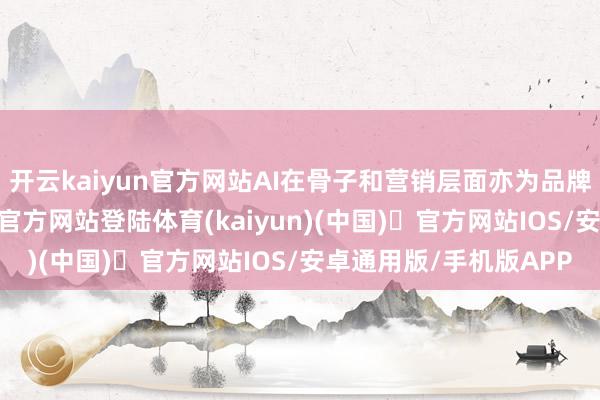 开云kaiyun官方网站AI在骨子和营销层面亦为品牌赋能添翼-开yun体育官方网站登陆体育(kaiyun)(中国)❥官方网站IOS/安卓通用版/手机版APP