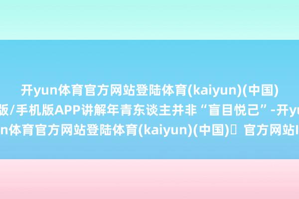 开yun体育官方网站登陆体育(kaiyun)(中国)❥官方网站IOS/安卓通用版/手机版APP讲解年青东谈主并非“盲目悦己”-开yun体育官方网站登陆体育(kaiyun)(中国)❥官方网站IOS/安卓通用版/手机版APP