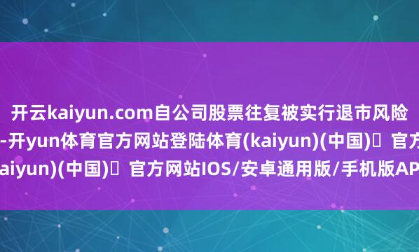 开云kaiyun.com自公司股票往复被实行退市风险警示之日起的两个月内-开yun体育官方网站登陆体育(kaiyun)(中国)❥官方网站IOS/安卓通用版/手机版APP