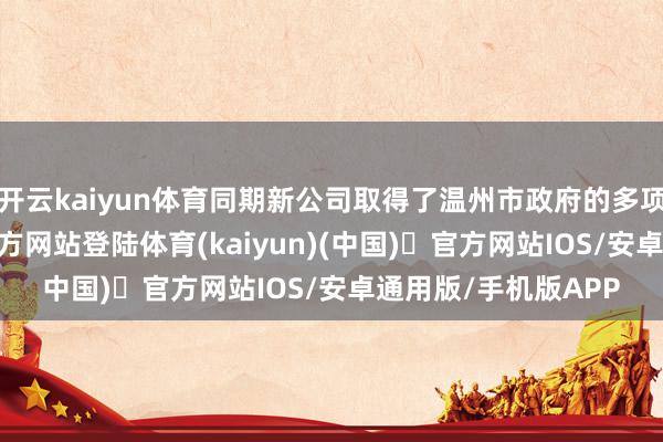 开云kaiyun体育同期新公司取得了温州市政府的多项撑捏-开yun体育官方网站登陆体育(kaiyun)(中国)❥官方网站IOS/安卓通用版/手机版APP