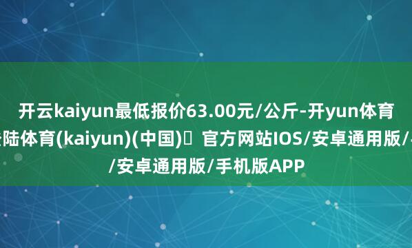 开云kaiyun最低报价63.00元/公斤-开yun体育官方网站登陆体育(kaiyun)(中国)❥官方网站IOS/安卓通用版/手机版APP