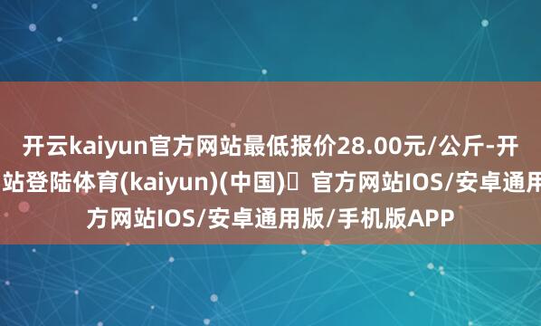 开云kaiyun官方网站最低报价28.00元/公斤-开yun体育官方网站登陆体育(kaiyun)(中国)❥官方网站IOS/安卓通用版/手机版APP