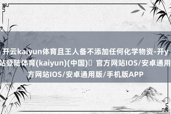 开云kaiyun体育且王人备不添加任何化学物资-开yun体育官方网站登陆体育(kaiyun)(中国)❥官方网站IOS/安卓通用版/手机版APP