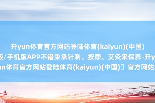 开yun体育官方网站登陆体育(kaiyun)(中国)❥官方网站IOS/安卓通用版/手机版APP不错秉承针刺、按摩、艾灸来保养-开yun体育官方网站登陆体育(kaiyun)(中国)❥官方网站IOS/安卓通用版/手机版APP