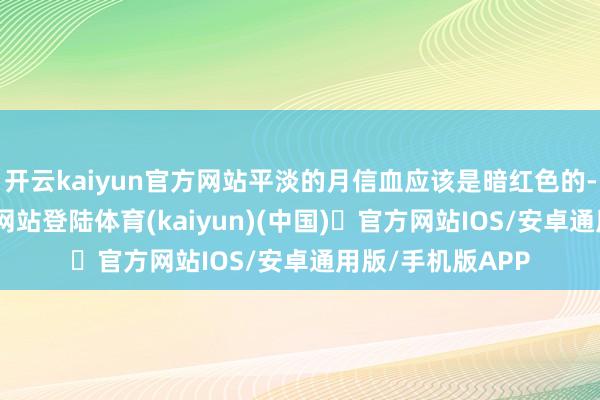 开云kaiyun官方网站平淡的月信血应该是暗红色的-开yun体育官方网站登陆体育(kaiyun)(中国)❥官方网站IOS/安卓通用版/手机版APP
