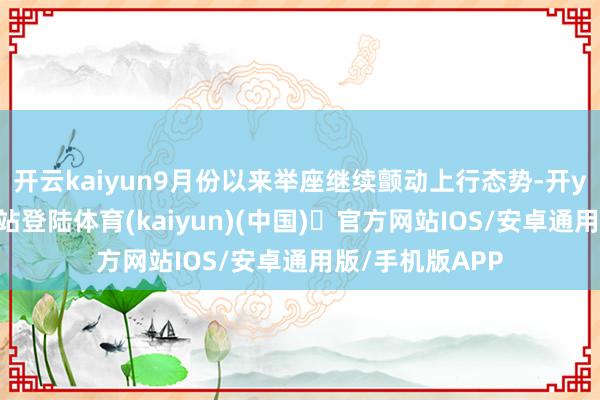 开云kaiyun9月份以来举座继续颤动上行态势-开yun体育官方网站登陆体育(kaiyun)(中国)❥官方网站IOS/安卓通用版/手机版APP