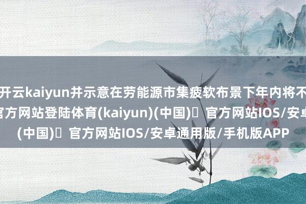 开云kaiyun并示意在劳能源市集疲软布景下年内将不竭降息-开yun体育官方网站登陆体育(kaiyun)(中国)❥官方网站IOS/安卓通用版/手机版APP