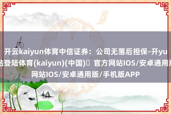 开云kaiyun体育中信证券：公司无落后担保-开yun体育官方网站登陆体育(kaiyun)(中国)❥官方网站IOS/安卓通用版/手机版APP