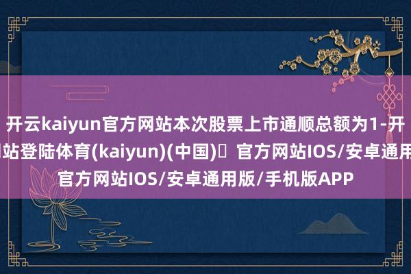 开云kaiyun官方网站本次股票上市通顺总额为1-开yun体育官方网站登陆体育(kaiyun)(中国)❥官方网站IOS/安卓通用版/手机版APP