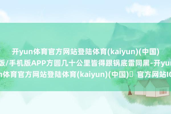 开yun体育官方网站登陆体育(kaiyun)(中国)❥官方网站IOS/安卓通用版/手机版APP方圆几十公里皆得跟锅底雷同黑-开yun体育官方网站登陆体育(kaiyun)(中国)❥官方网站IOS/安卓通用版/手机版APP
