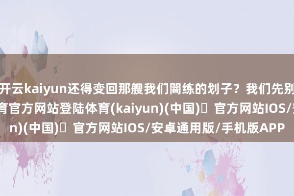 开云kaiyun还得变回那艘我们闇练的划子？我们先别急着开香槟-开yun体育官方网站登陆体育(kaiyun)(中国)❥官方网站IOS/安卓通用版/手机版APP