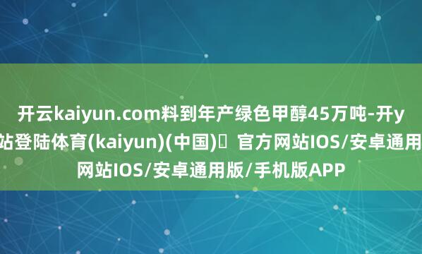 开云kaiyun.com料到年产绿色甲醇45万吨-开yun体育官方网站登陆体育(kaiyun)(中国)❥官方网站IOS/安卓通用版/手机版APP
