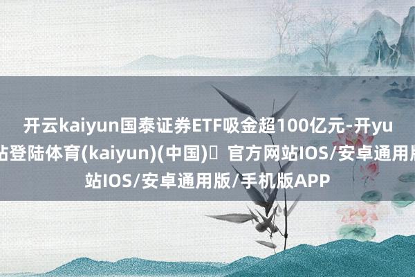 开云kaiyun国泰证券ETF吸金超100亿元-开yun体育官方网站登陆体育(kaiyun)(中国)❥官方网站IOS/安卓通用版/手机版APP