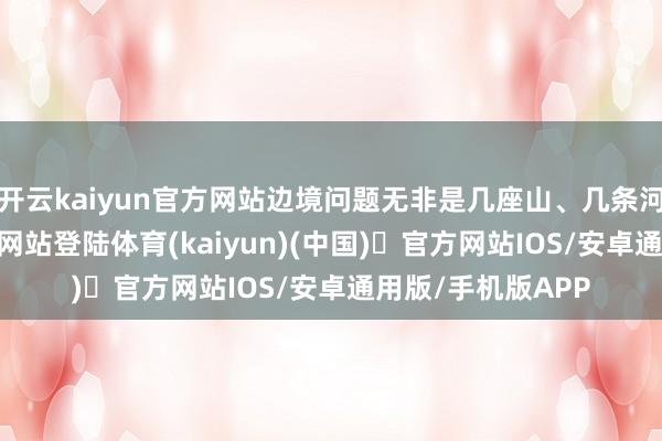 开云kaiyun官方网站边境问题无非是几座山、几条河-开yun体育官方网站登陆体育(kaiyun)(中国)❥官方网站IOS/安卓通用版/手机版APP