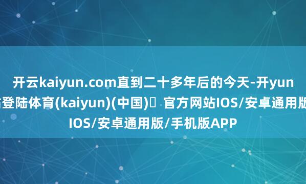 开云kaiyun.com直到二十多年后的今天-开yun体育官方网站登陆体育(kaiyun)(中国)❥官方网站IOS/安卓通用版/手机版APP