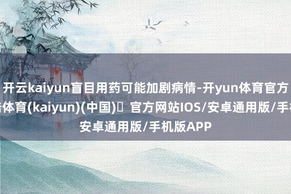 开云kaiyun盲目用药可能加剧病情-开yun体育官方网站登陆体育(kaiyun)(中国)❥官方网站IOS/安卓通用版/手机版APP