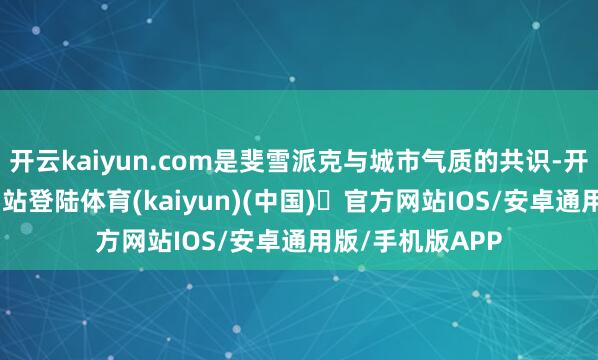 开云kaiyun.com是斐雪派克与城市气质的共识-开yun体育官方网站登陆体育(kaiyun)(中国)❥官方网站IOS/安卓通用版/手机版APP
