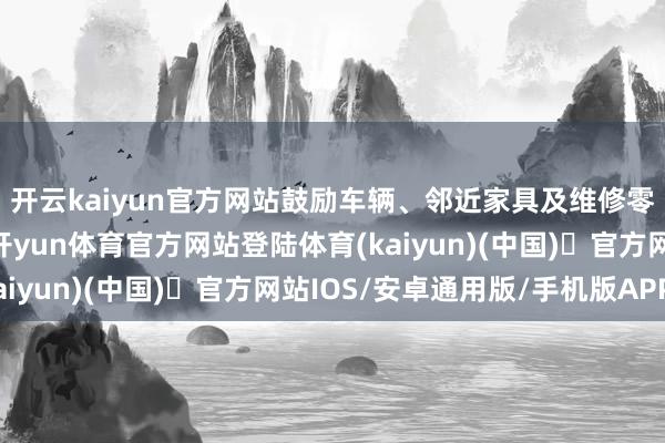 开云kaiyun官方网站鼓励车辆、邻近家具及维修零配件的全渠谈践诺-开yun体育官方网站登陆体育(kaiyun)(中国)❥官方网站IOS/安卓通用版/手机版APP