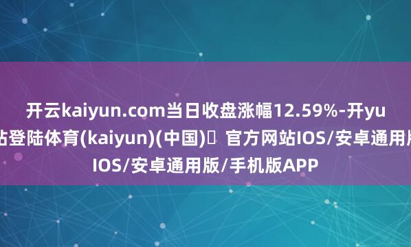 开云kaiyun.com当日收盘涨幅12.59%-开yun体育官方网站登陆体育(kaiyun)(中国)❥官方网站IOS/安卓通用版/手机版APP
