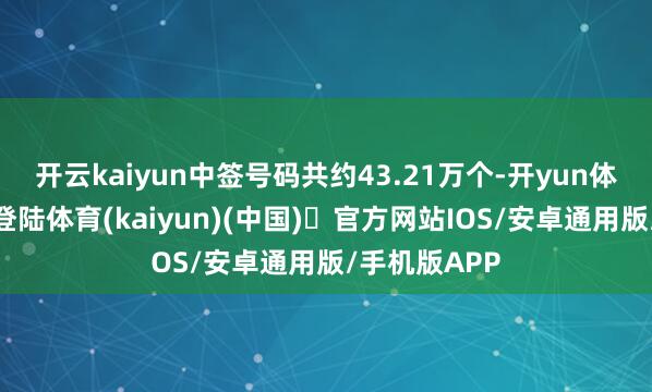 开云kaiyun中签号码共约43.21万个-开yun体育官方网站登陆体育(kaiyun)(中国)❥官方网站IOS/安卓通用版/手机版APP
