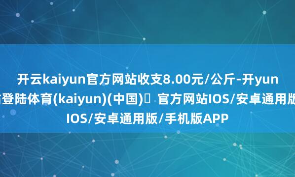 开云kaiyun官方网站收支8.00元/公斤-开yun体育官方网站登陆体育(kaiyun)(中国)❥官方网站IOS/安卓通用版/手机版APP