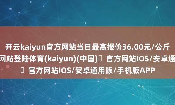 开云kaiyun官方网站当日最高报价36.00元/公斤-开yun体育官方网站登陆体育(kaiyun)(中国)❥官方网站IOS/安卓通用版/手机版APP
