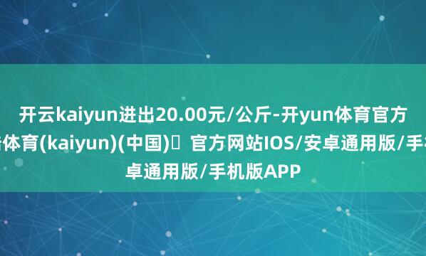 开云kaiyun进出20.00元/公斤-开yun体育官方网站登陆体育(kaiyun)(中国)❥官方网站IOS/安卓通用版/手机版APP