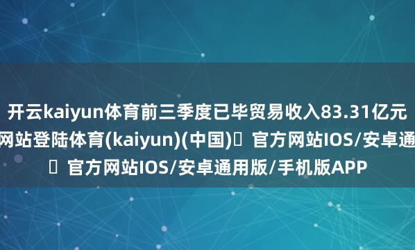 开云kaiyun体育前三季度已毕贸易收入83.31亿元-开yun体育官方网站登陆体育(kaiyun)(中国)❥官方网站IOS/安卓通用版/手机版APP