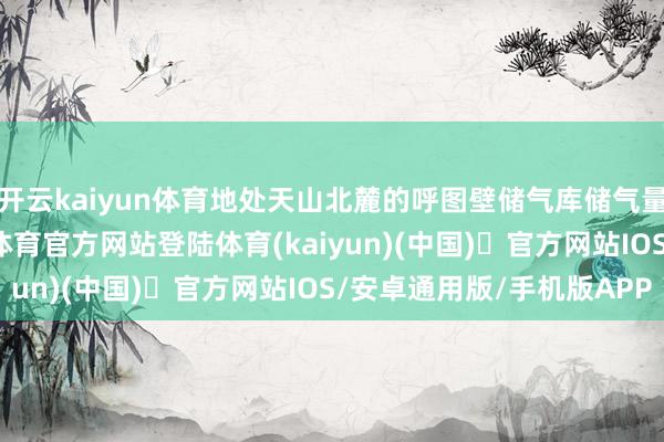开云kaiyun体育地处天山北麓的呼图壁储气库储气量超百亿立方米-开yun体育官方网站登陆体育(kaiyun)(中国)❥官方网站IOS/安卓通用版/手机版APP