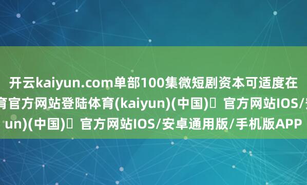 开云kaiyun.com单部100集微短剧资本可适度在30万-80万-开yun体育官方网站登陆体育(kaiyun)(中国)❥官方网站IOS/安卓通用版/手机版APP