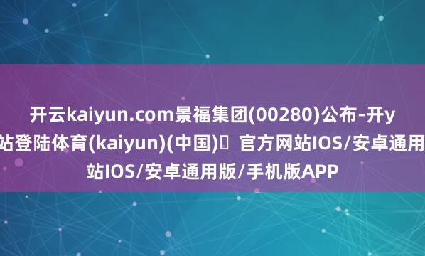 开云kaiyun.com景福集团(00280)公布-开yun体育官方网站登陆体育(kaiyun)(中国)❥官方网站IOS/安卓通用版/手机版APP