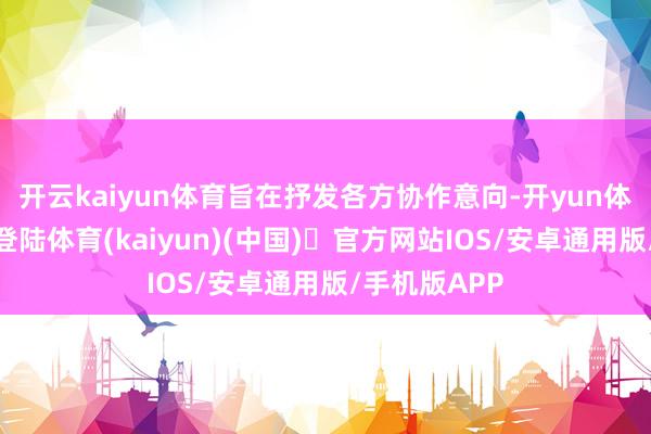 开云kaiyun体育旨在抒发各方协作意向-开yun体育官方网站登陆体育(kaiyun)(中国)❥官方网站IOS/安卓通用版/手机版APP