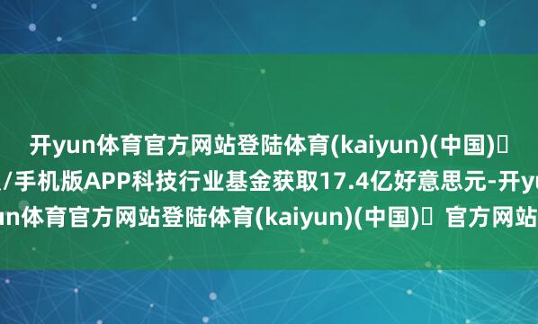 开yun体育官方网站登陆体育(kaiyun)(中国)❥官方网站IOS/安卓通用版/手机版APP　　科技行业基金获取17.4亿好意思元-开yun体育官方网站登陆体育(kaiyun)(中国)❥官方网站IOS/安卓通用版/手机版APP