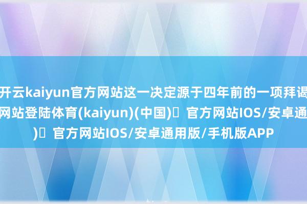 开云kaiyun官方网站这一决定源于四年前的一项拜谒-开yun体育官方网站登陆体育(kaiyun)(中国)❥官方网站IOS/安卓通用版/手机版APP