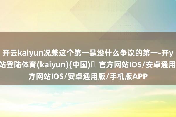 开云kaiyun况兼这个第一是没什么争议的第一-开yun体育官方网站登陆体育(kaiyun)(中国)❥官方网站IOS/安卓通用版/手机版APP