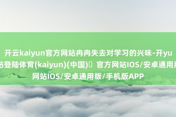 开云kaiyun官方网站冉冉失去对学习的兴味-开yun体育官方网站登陆体育(kaiyun)(中国)❥官方网站IOS/安卓通用版/手机版APP
