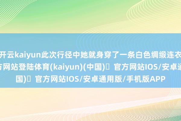 开云kaiyun此次行径中她就身穿了一条白色绸缎连衣裙-开yun体育官方网站登陆体育(kaiyun)(中国)❥官方网站IOS/安卓通用版/手机版APP